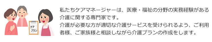 私たちケアマネージャーは医療・福祉の分野での実務経験がある介護に関する専門家です。介護が必要な方が適切な介護サービスを受けられるよう、ご利用者様、ご家族様と相談しながら介護プランの作成をします。