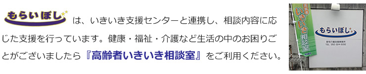 もらいぼしは、いきいき支援センターと連携し、相談内容に応じた支援を行っています。健康・福祉・介護など生活の中のお困りごとがございましたら『高齢者いきいき相談室』をご利用ください。