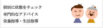 個別に状態をチェック、専門的なアドバイス、栄養指導・生活指導