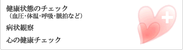 健康状態のチェック（血圧･体温･呼吸･脈拍など）、病状観察、心の健康チェック