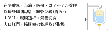 在宅酸素、点滴、吸引、カテーテル管理、疼痛管理(麻薬)、経管栄養(胃ろう)、ＩＶＨ、腹膜透析、気管切開、人口肛門、膀胱瘻の管理及び指導